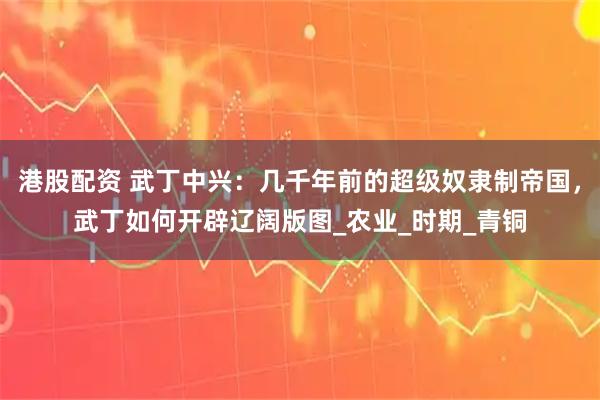 港股配资 武丁中兴：几千年前的超级奴隶制帝国，武丁如何开辟辽阔版图_农业_时期_青铜