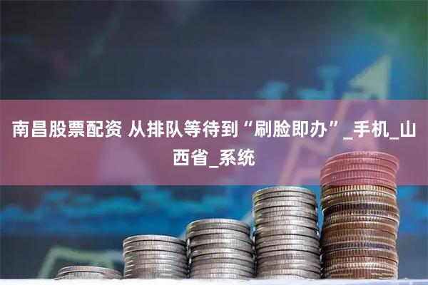 南昌股票配资 从排队等待到“刷脸即办”_手机_山西省_系统