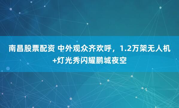 南昌股票配资 中外观众齐欢呼，1.2万架无人机+灯光秀闪耀鹏城夜空