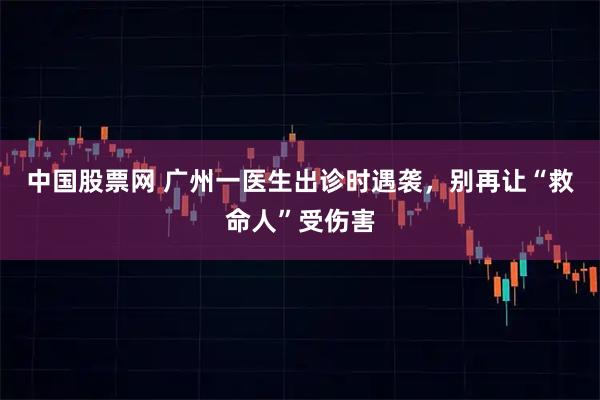 中国股票网 广州一医生出诊时遇袭，别再让“救命人”受伤害