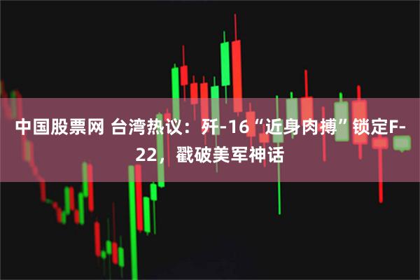 中国股票网 台湾热议：歼-16“近身肉搏”锁定F-22，戳破美军神话