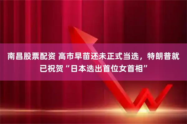 南昌股票配资 高市早苗还未正式当选，特朗普就已祝贺“日本选出首位女首相”