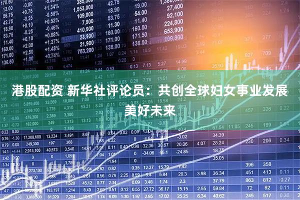 港股配资 新华社评论员：共创全球妇女事业发展美好未来