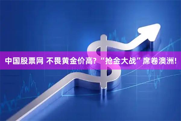 中国股票网 不畏黄金价高? “抢金大战”席卷澳洲!