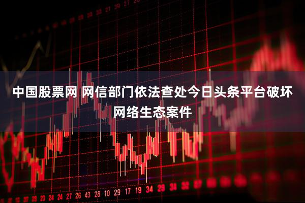 中国股票网 网信部门依法查处今日头条平台破坏网络生态案件