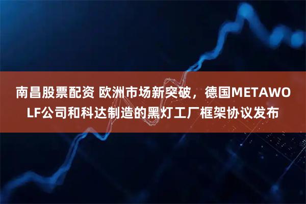 南昌股票配资 欧洲市场新突破，德国METAWOLF公司和科达制造的黑灯工厂框架协议发布