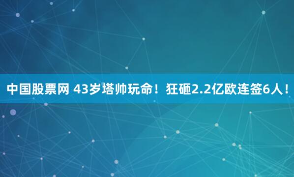中国股票网 43岁塔帅玩命！狂砸2.2亿欧连签6人！